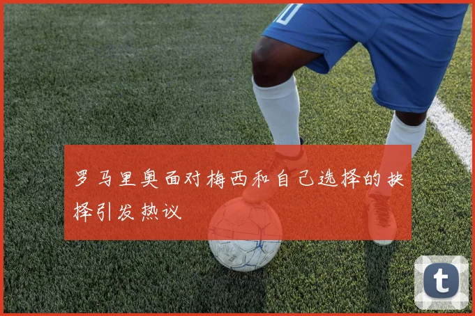 罗马里奥面对梅西和自己选择的抉择引发热议
