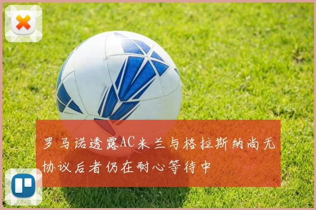 罗马诺透露AC米兰与格拉斯纳尚无协议后者仍在耐心等待中