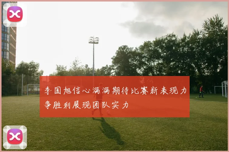 李国旭信心满满期待比赛新表现力争胜利展现团队实力