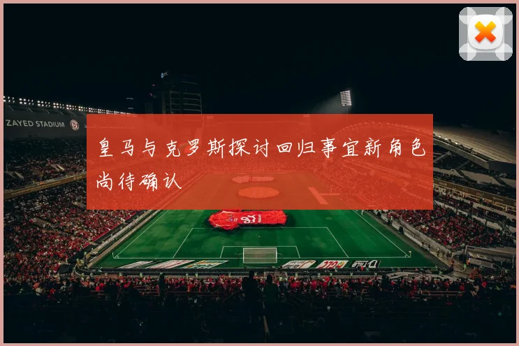 皇马与克罗斯探讨回归事宜新角色尚待确认
