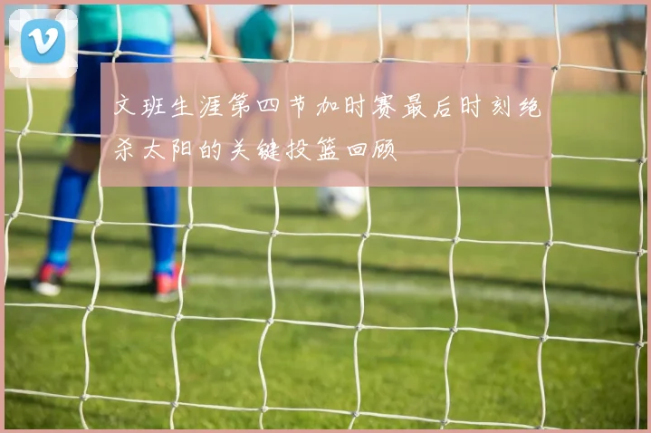 文班生涯第四节加时赛最后时刻绝杀太阳的关键投篮回顾