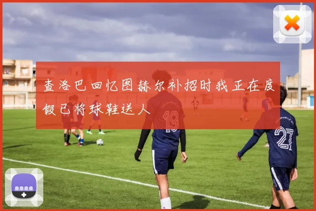 查洛巴回忆图赫尔补招时我正在度假已将球鞋送人