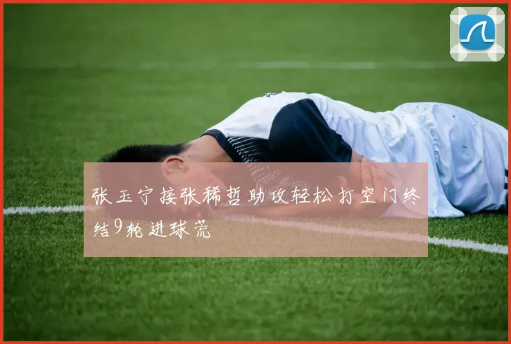 张玉宁接张稀哲助攻轻松打空门终结9轮进球荒