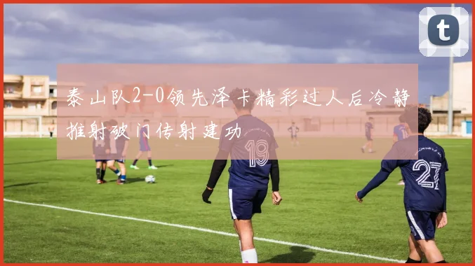 泰山队2-0领先泽卡精彩过人后冷静推射破门传射建功