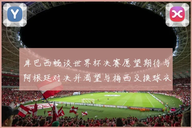 库巴西畅谈世界杯决赛愿望期待与阿根廷对决并渴望与梅西交换球衣