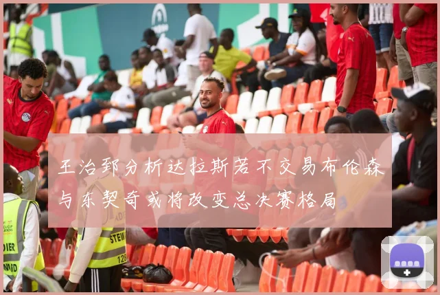 王治郅分析达拉斯若不交易布伦森与东契奇或将改变总决赛格局