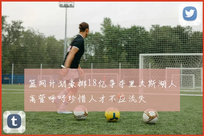 篮网计划豪掷18亿争夺里夫斯湖人高管呼吁珍惜人才不应流失