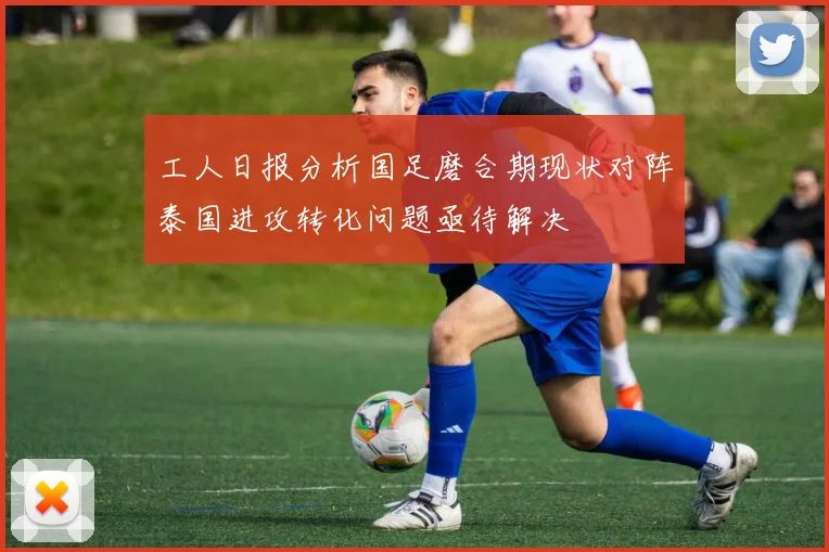 工人日报分析国足磨合期现状对阵泰国进攻转化问题亟待解决