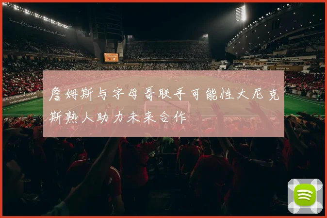 詹姆斯与字母哥联手可能性大尼克斯熟人助力未来合作