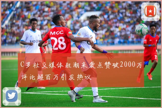 C罗社交媒体狂潮来袭点赞破2000万评论超百万引发热议