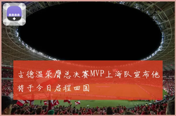 古德温荣膺总决赛MVP上海队宣布他将于今日启程回国