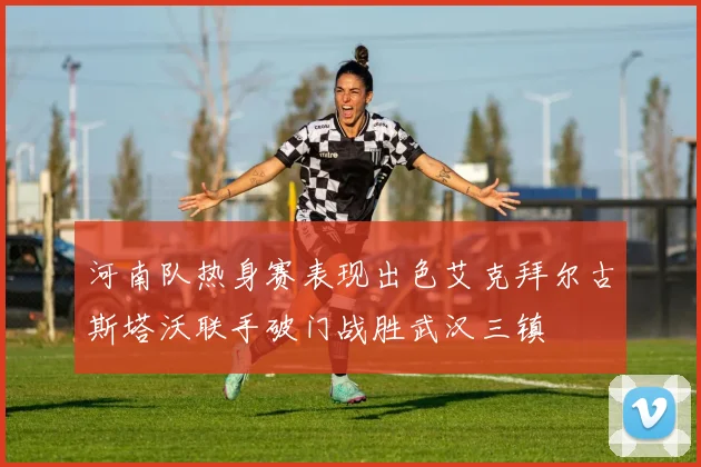 河南队热身赛表现出色艾克拜尔古斯塔沃联手破门战胜武汉三镇