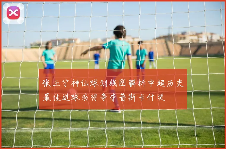 张玉宁神仙球划线图解析中超历史最佳进球或将争夺普斯卡什奖