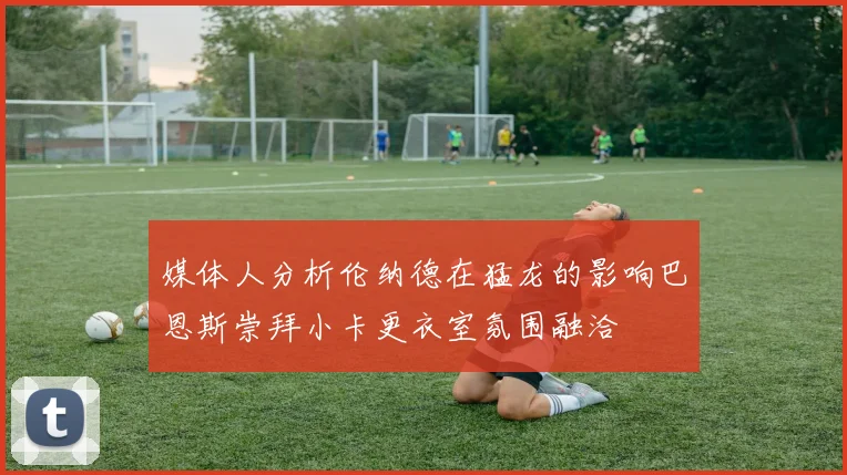 媒体人分析伦纳德在猛龙的影响巴恩斯崇拜小卡更衣室氛围融洽