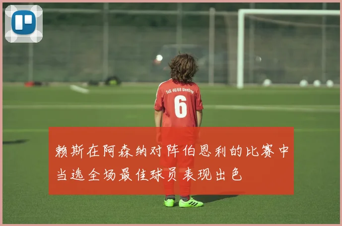 赖斯在阿森纳对阵伯恩利的比赛中当选全场最佳球员表现出色