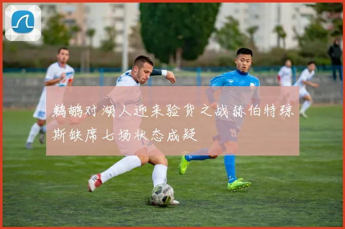鹈鹕对湖人迎来验货之战赫伯特琼斯缺席七场状态成疑