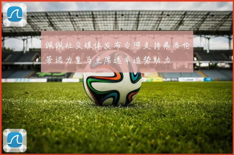 佩佩社交媒体发布合照支持弗洛伦蒂诺为皇马主席选举造势助力