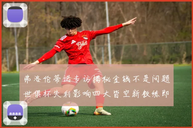 弗洛伦蒂诺专访揭秘金钱不是问题世俱杯失利影响四大皆空新教练即将到来