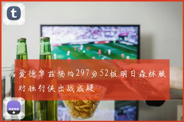 爱德华兹场均297分52板明日森林狼对独行侠出战成疑