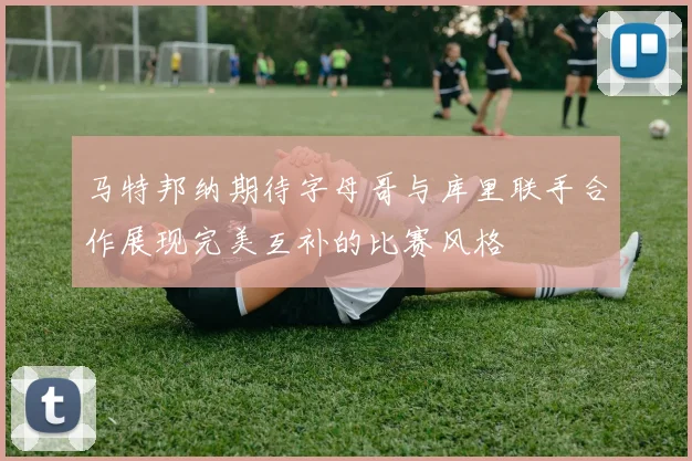 马特邦纳期待字母哥与库里联手合作展现完美互补的比赛风格